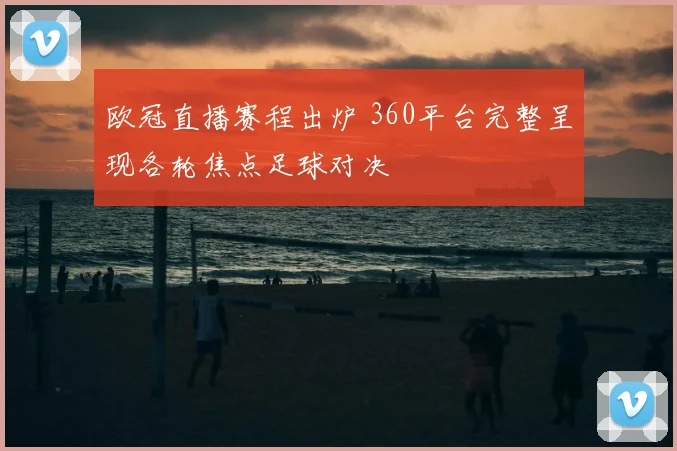 欧冠直播赛程出炉 360平台完整呈现各轮焦点足球对决