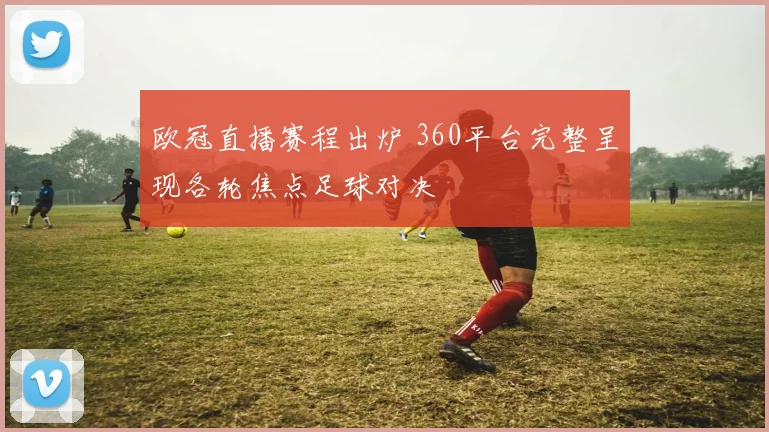 欧冠直播赛程出炉 360平台完整呈现各轮焦点足球对决